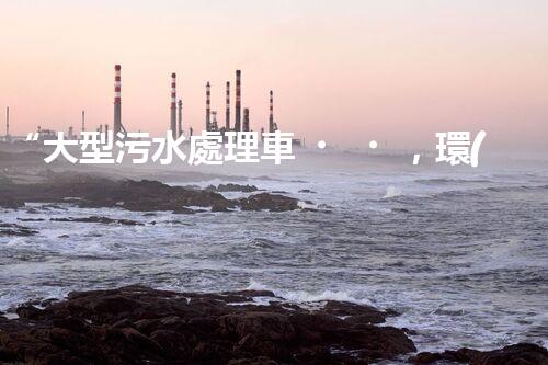 “大型污水處理車，環(huán)保先鋒，守護(hù)碧水藍(lán)天！”